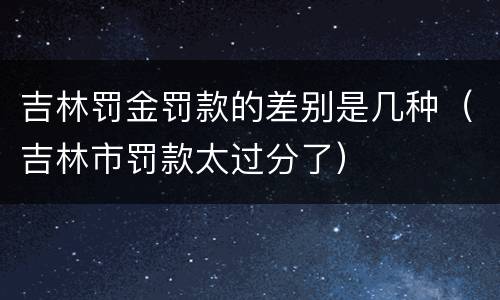 吉林罚金罚款的差别是几种（吉林市罚款太过分了）