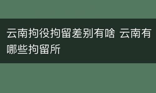 云南拘役拘留差别有啥 云南有哪些拘留所