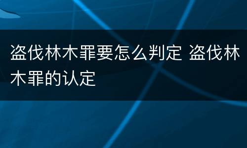 盗伐林木罪要怎么判定 盗伐林木罪的认定