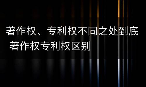 著作权、专利权不同之处到底 著作权专利权区别