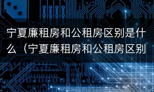 宁夏廉租房和公租房区别是什么（宁夏廉租房和公租房区别是什么呢）