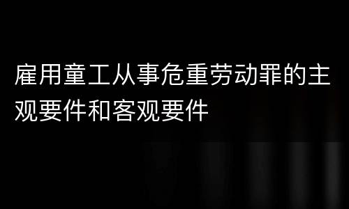 雇用童工从事危重劳动罪的主观要件和客观要件