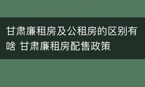 甘肃廉租房及公租房的区别有啥 甘肃廉租房配售政策