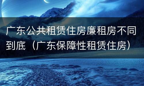 广东公共租赁住房廉租房不同到底（广东保障性租赁住房）