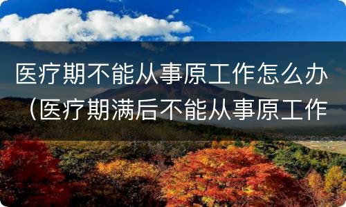 医疗期不能从事原工作怎么办（医疗期满后不能从事原工作,且单位无法提供合适的工作）