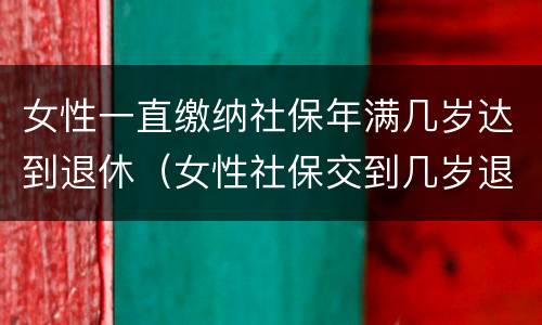 女性一直缴纳社保年满几岁达到退休（女性社保交到几岁退休）