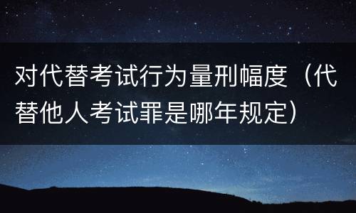 对代替考试行为量刑幅度（代替他人考试罪是哪年规定）