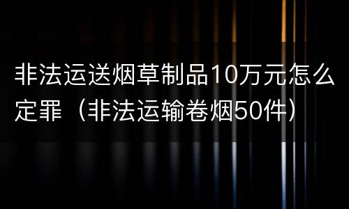 非法运送烟草制品10万元怎么定罪（非法运输卷烟50件）