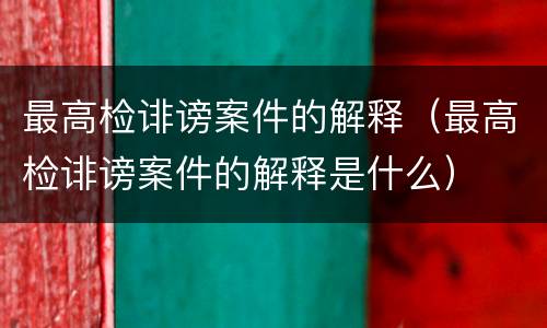最高检诽谤案件的解释（最高检诽谤案件的解释是什么）