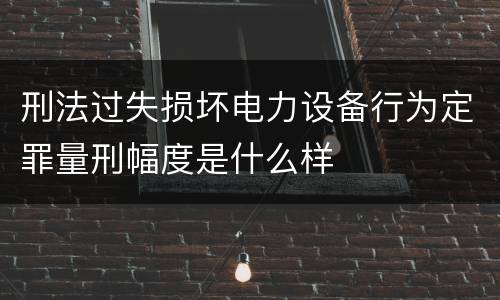 刑法过失损坏电力设备行为定罪量刑幅度是什么样