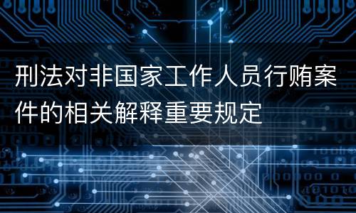 刑法对非国家工作人员行贿案件的相关解释重要规定