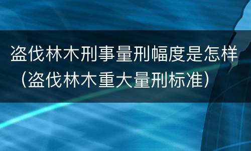 盗伐林木刑事量刑幅度是怎样（盗伐林木重大量刑标准）