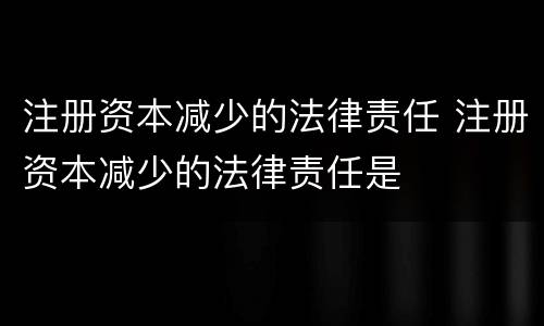 注册资本减少的法律责任 注册资本减少的法律责任是