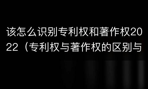 该怎么识别专利权和著作权2022（专利权与著作权的区别与联系）