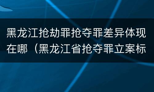 黑龙江抢劫罪抢夺罪差异体现在哪（黑龙江省抢夺罪立案标准）