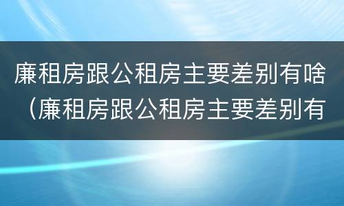 廉租房跟公租房主要差别有啥（廉租房跟公租房主要差别有啥不同）