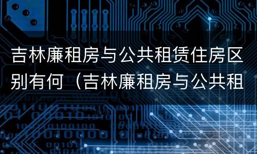 吉林廉租房与公共租赁住房区别有何（吉林廉租房与公共租赁住房区别有何不同）
