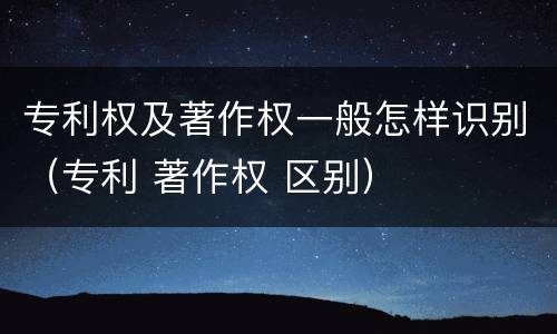 专利权及著作权一般怎样识别（专利 著作权 区别）