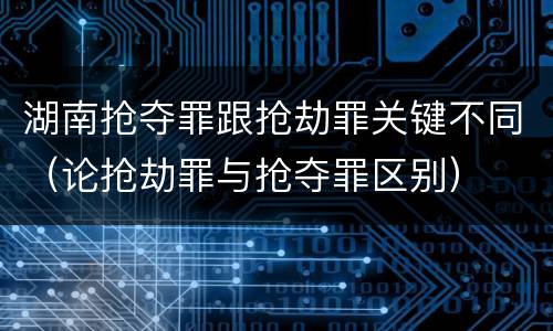 湖南抢夺罪跟抢劫罪关键不同（论抢劫罪与抢夺罪区别）