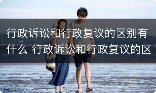 行政诉讼和行政复议的区别有什么 行政诉讼和行政复议的区别有什么不同