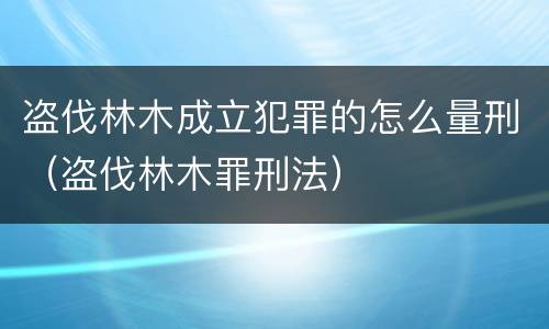 盗伐林木成立犯罪的怎么量刑（盗伐林木罪刑法）