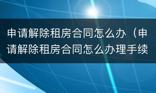 申请解除租房合同怎么办（申请解除租房合同怎么办理手续）