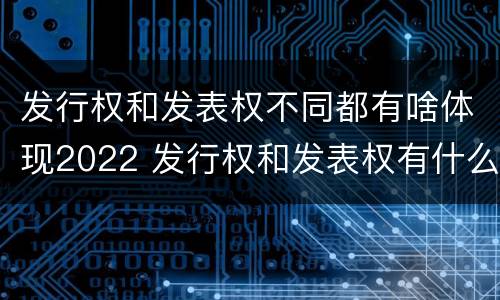 发行权和发表权不同都有啥体现2022 发行权和发表权有什么区别