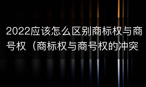 2022应该怎么区别商标权与商号权（商标权与商号权的冲突以及解决）