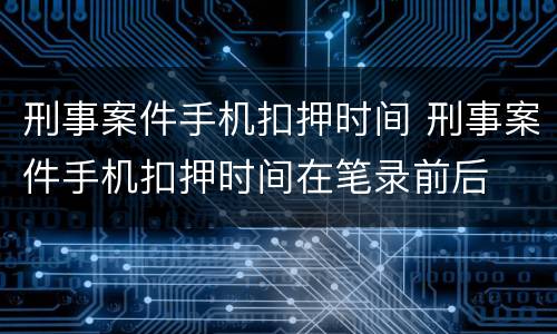 刑事案件手机扣押时间 刑事案件手机扣押时间在笔录前后
