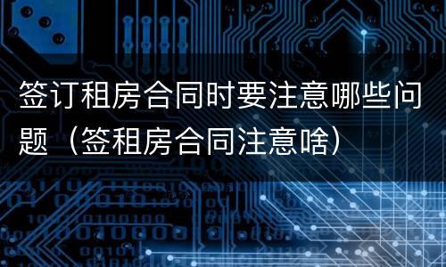 签订租房合同时要注意哪些问题（签租房合同注意啥）
