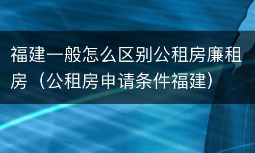 福建一般怎么区别公租房廉租房（公租房申请条件福建）