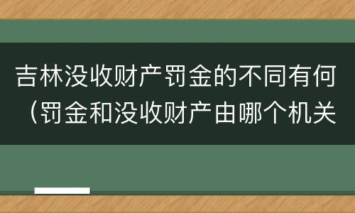 吉林没收财产罚金的不同有何（罚金和没收财产由哪个机关执行）