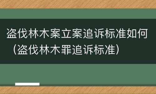 盗伐林木案立案追诉标准如何（盗伐林木罪追诉标准）