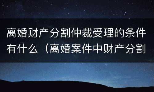 离婚财产分割仲裁受理的条件有什么（离婚案件中财产分割如何收费）