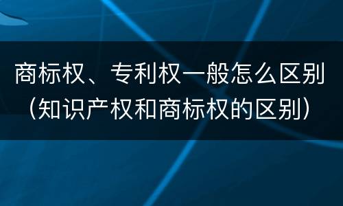 商标权、专利权一般怎么区别（知识产权和商标权的区别）