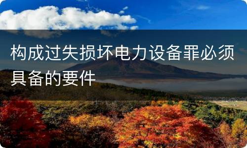 构成过失损坏电力设备罪必须具备的要件