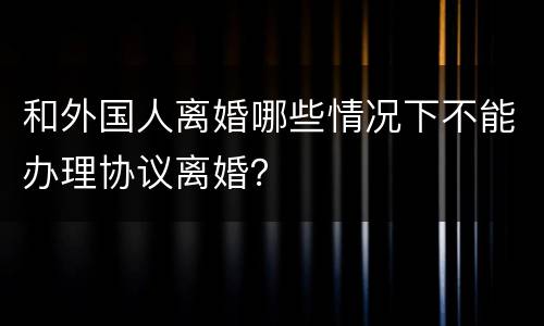 和外国人离婚哪些情况下不能办理协议离婚？