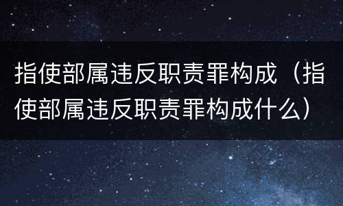 指使部属违反职责罪构成（指使部属违反职责罪构成什么）