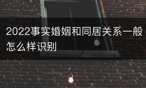 2022事实婚姻和同居关系一般怎么样识别