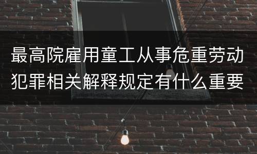 最高院雇用童工从事危重劳动犯罪相关解释规定有什么重要内容