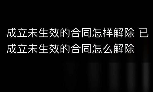 成立未生效的合同怎样解除 已成立未生效的合同怎么解除