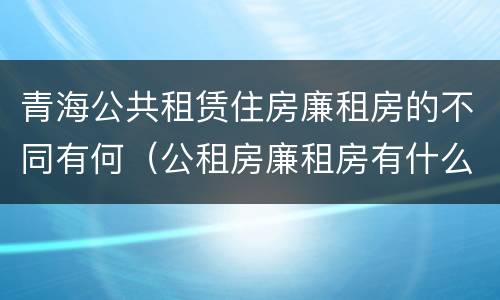 青海公共租赁住房廉租房的不同有何（公租房廉租房有什么区别?）
