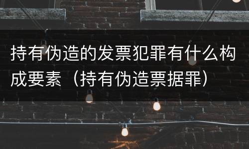持有伪造的发票犯罪有什么构成要素（持有伪造票据罪）