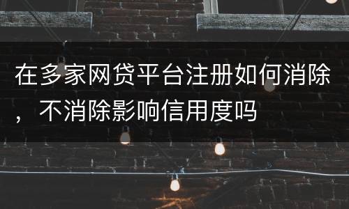 在多家网贷平台注册如何消除，不消除影响信用度吗
