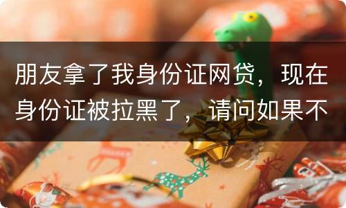 朋友拿了我身份证网贷，现在身份证被拉黑了，请问如果不还钱身份证还能用吗