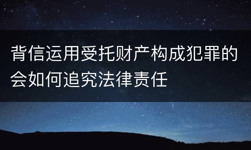 背信运用受托财产构成犯罪的会如何追究法律责任