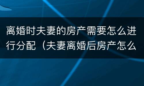 离婚时夫妻的房产需要怎么进行分配（夫妻离婚后房产怎么分配如何分配）