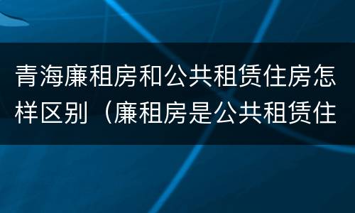 青海廉租房和公共租赁住房怎样区别（廉租房是公共租赁住房吗）