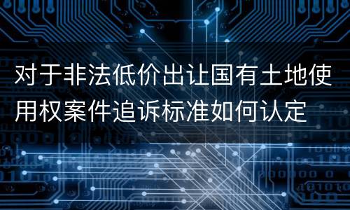 对于非法低价出让国有土地使用权案件追诉标准如何认定