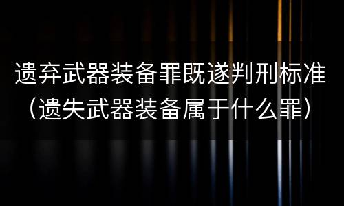 遗弃武器装备罪既遂判刑标准（遗失武器装备属于什么罪）